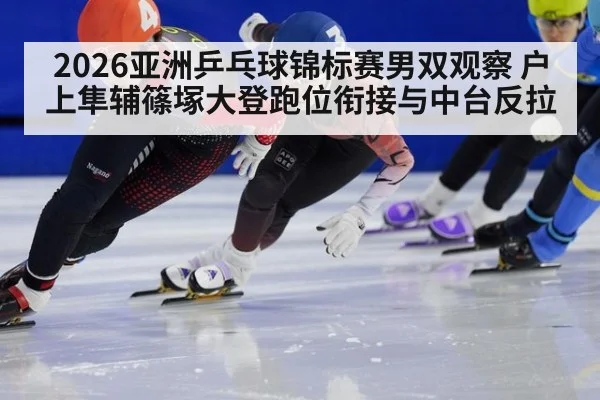 2026亚洲乒乓球锦标赛男双观察 户上隼辅篠塚大登跑位衔接与中台反拉